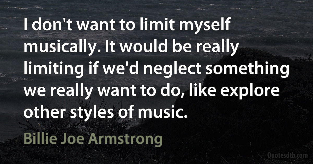 I don't want to limit myself musically. It would be really limiting if we'd neglect something we really want to do, like explore other styles of music. (Billie Joe Armstrong)