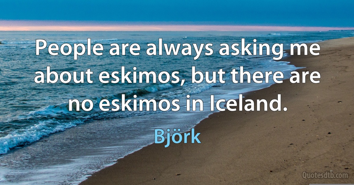 People are always asking me about eskimos, but there are no eskimos in Iceland. (Björk)