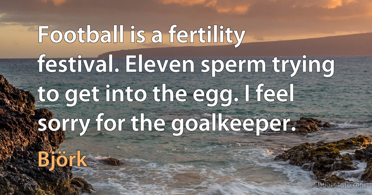 Football is a fertility festival. Eleven sperm trying to get into the egg. I feel sorry for the goalkeeper. (Björk)