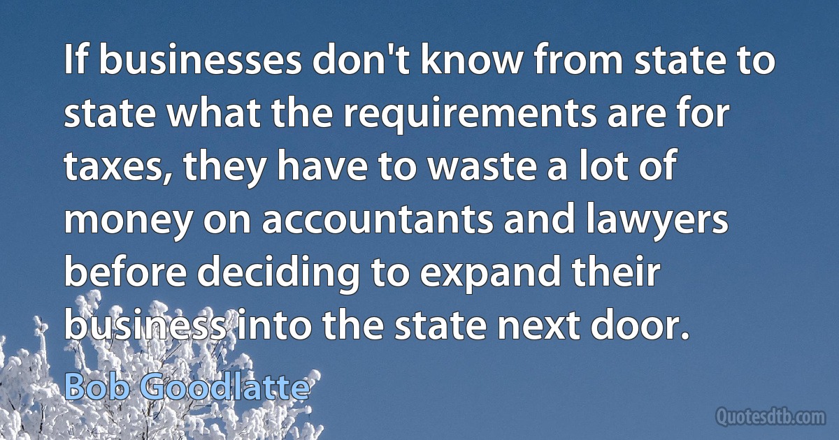 If businesses don't know from state to state what the requirements are for taxes, they have to waste a lot of money on accountants and lawyers before deciding to expand their business into the state next door. (Bob Goodlatte)