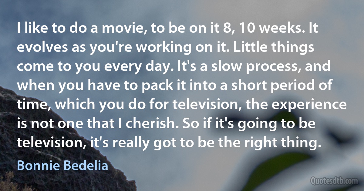 I like to do a movie, to be on it 8, 10 weeks. It evolves as you're working on it. Little things come to you every day. It's a slow process, and when you have to pack it into a short period of time, which you do for television, the experience is not one that I cherish. So if it's going to be television, it's really got to be the right thing. (Bonnie Bedelia)