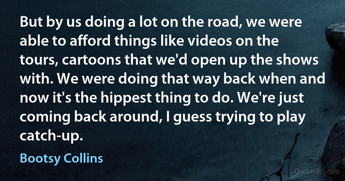 But by us doing a lot on the road, we were able to afford things like videos on the tours, cartoons that we'd open up the shows with. We were doing that way back when and now it's the hippest thing to do. We're just coming back around, I guess trying to play catch-up. (Bootsy Collins)