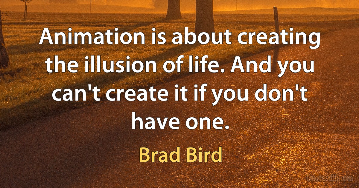 Animation is about creating the illusion of life. And you can't create it if you don't have one. (Brad Bird)