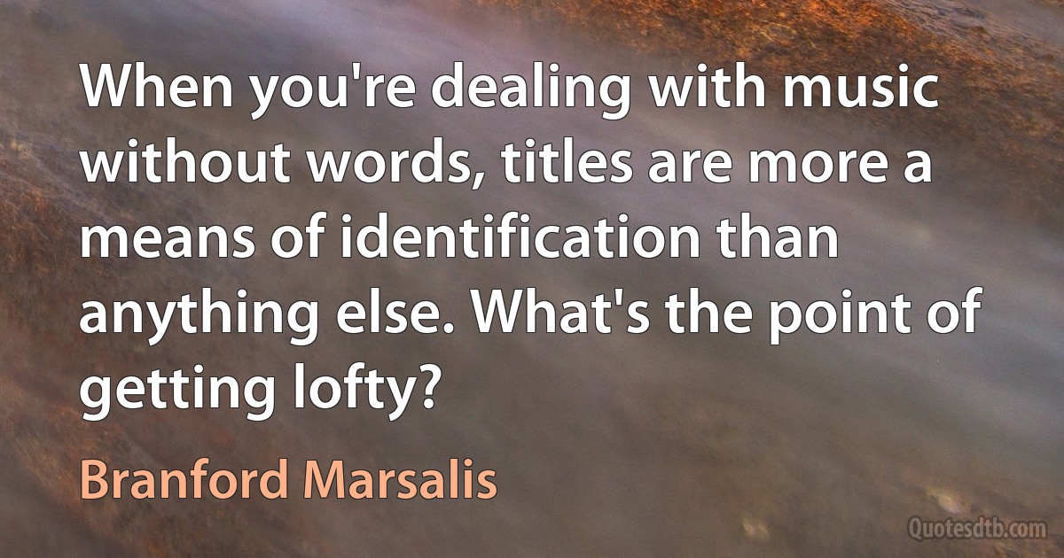 When you're dealing with music without words, titles are more a means of identification than anything else. What's the point of getting lofty? (Branford Marsalis)