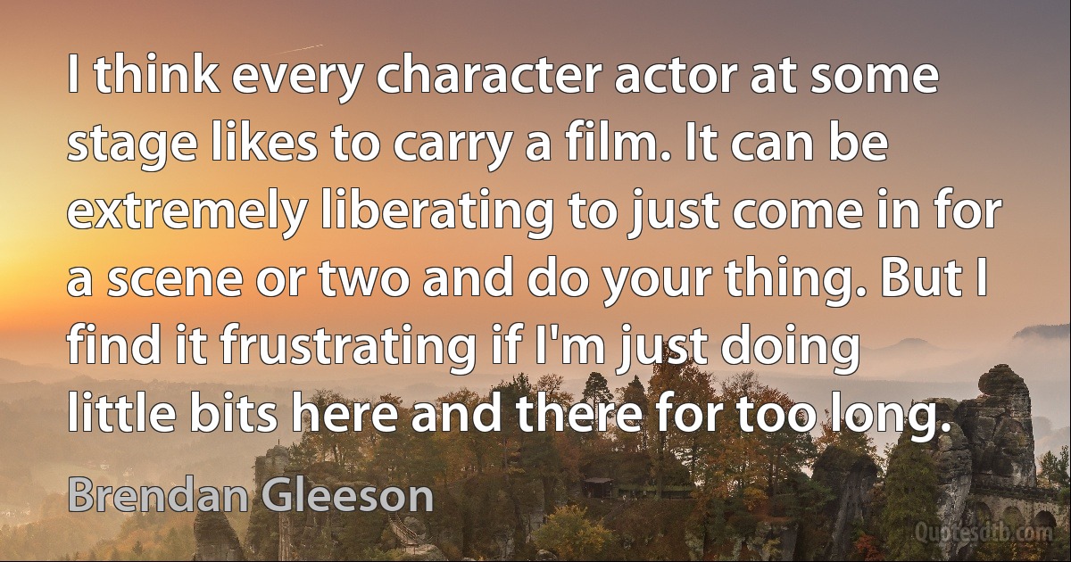 I think every character actor at some stage likes to carry a film. It can be extremely liberating to just come in for a scene or two and do your thing. But I find it frustrating if I'm just doing little bits here and there for too long. (Brendan Gleeson)