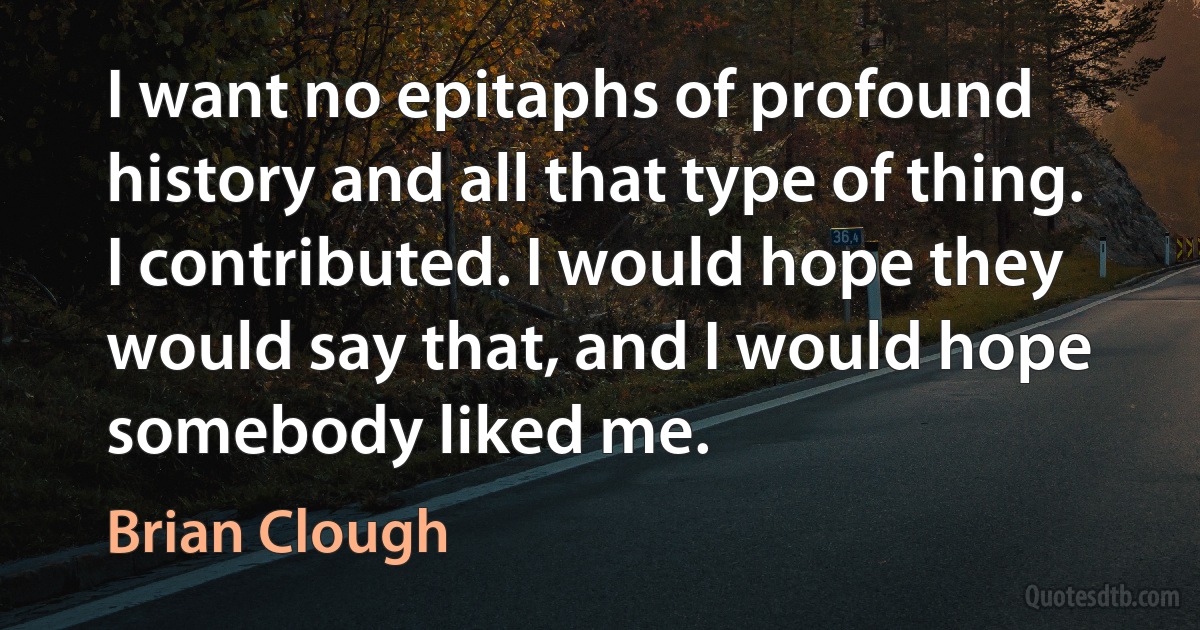 I want no epitaphs of profound history and all that type of thing. I contributed. I would hope they would say that, and I would hope somebody liked me. (Brian Clough)