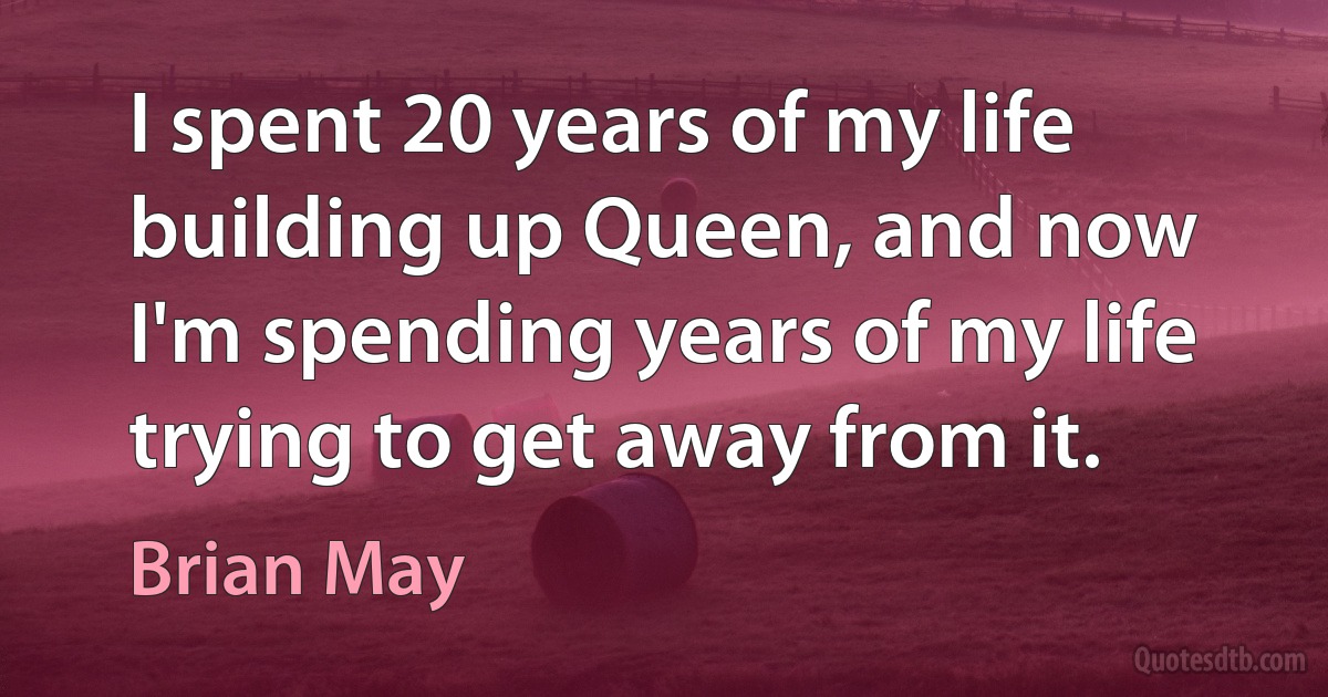 I spent 20 years of my life building up Queen, and now I'm spending years of my life trying to get away from it. (Brian May)