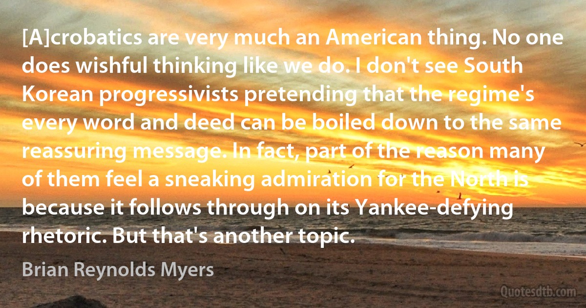 [A]crobatics are very much an American thing. No one does wishful thinking like we do. I don't see South Korean progressivists pretending that the regime's every word and deed can be boiled down to the same reassuring message. In fact, part of the reason many of them feel a sneaking admiration for the North is because it follows through on its Yankee-defying rhetoric. But that's another topic. (Brian Reynolds Myers)