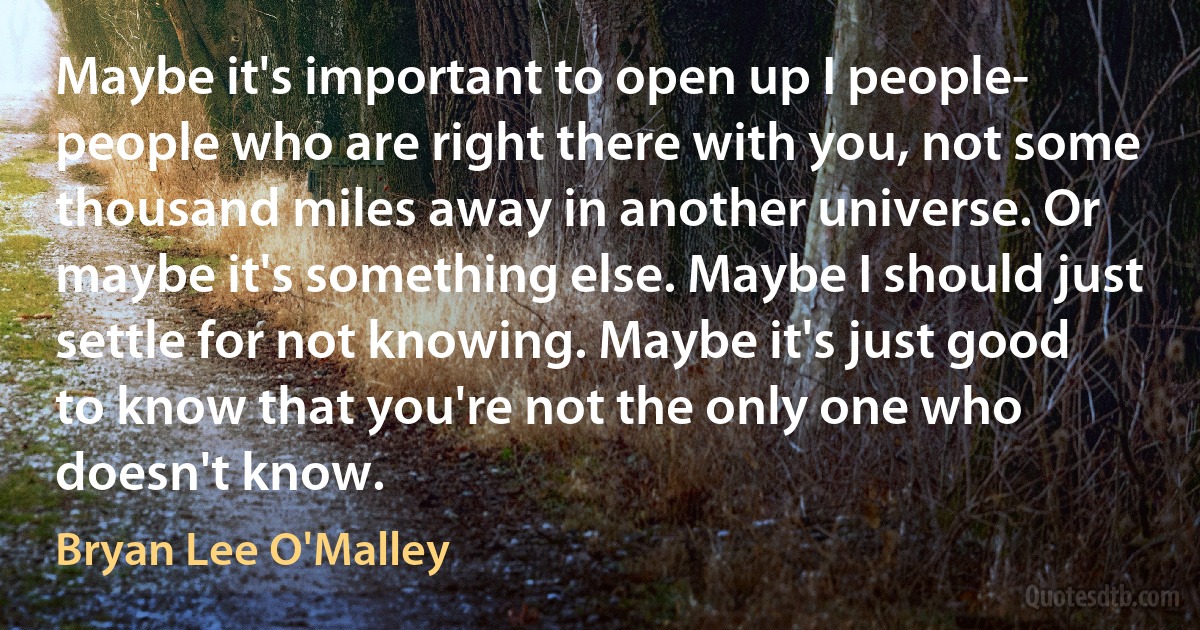 Maybe it's important to open up I people- people who are right there with you, not some thousand miles away in another universe. Or maybe it's something else. Maybe I should just settle for not knowing. Maybe it's just good to know that you're not the only one who doesn't know. (Bryan Lee O'Malley)