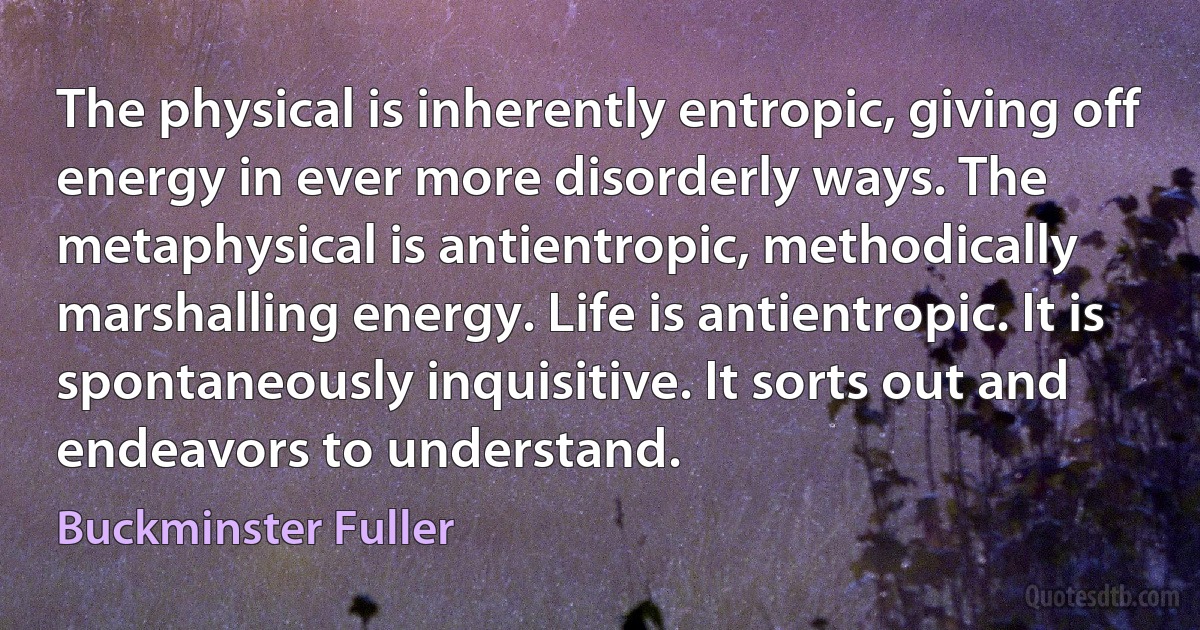 The physical is inherently entropic, giving off energy in ever more disorderly ways. The metaphysical is antientropic, methodically marshalling energy. Life is antientropic. It is spontaneously inquisitive. It sorts out and endeavors to understand. (Buckminster Fuller)