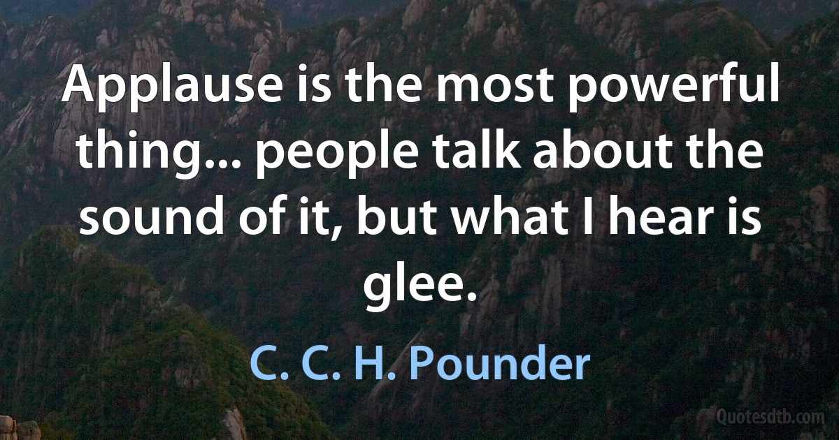 Applause is the most powerful thing... people talk about the sound of it, but what I hear is glee. (C. C. H. Pounder)