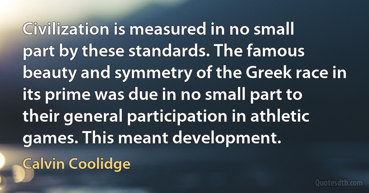 Civilization is measured in no small part by these standards. The famous beauty and symmetry of the Greek race in its prime was due in no small part to their general participation in athletic games. This meant development. (Calvin Coolidge)