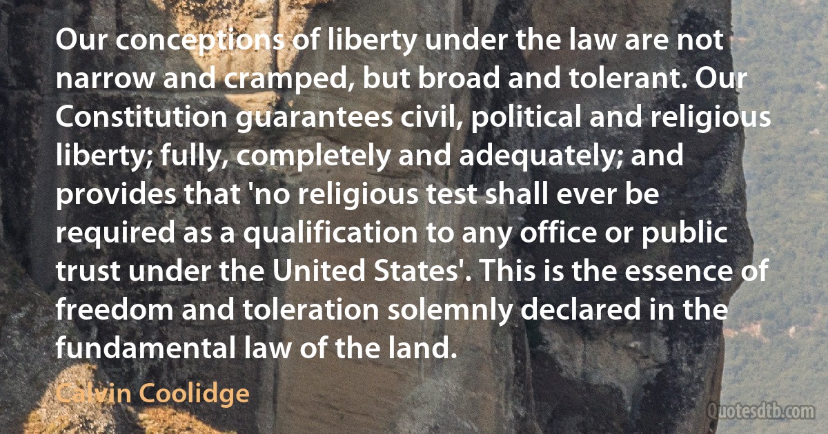 Our conceptions of liberty under the law are not narrow and cramped, but broad and tolerant. Our Constitution guarantees civil, political and religious liberty; fully, completely and adequately; and provides that 'no religious test shall ever be required as a qualification to any office or public trust under the United States'. This is the essence of freedom and toleration solemnly declared in the fundamental law of the land. (Calvin Coolidge)