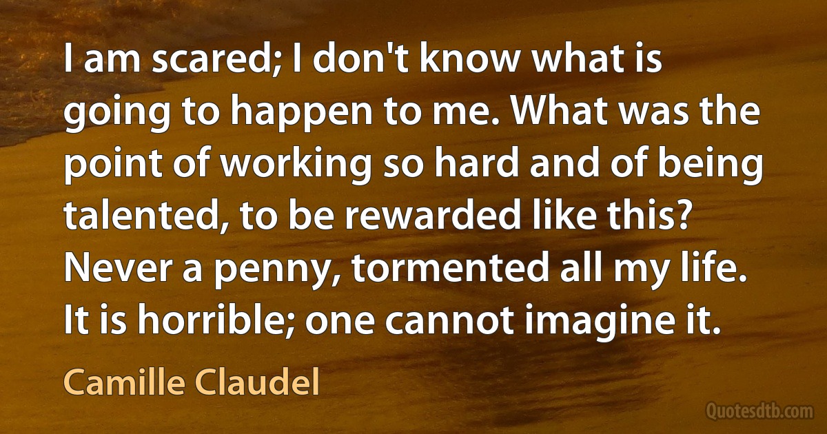 I am scared; I don't know what is going to happen to me. What was the point of working so hard and of being talented, to be rewarded like this? Never a penny, tormented all my life. It is horrible; one cannot imagine it. (Camille Claudel)