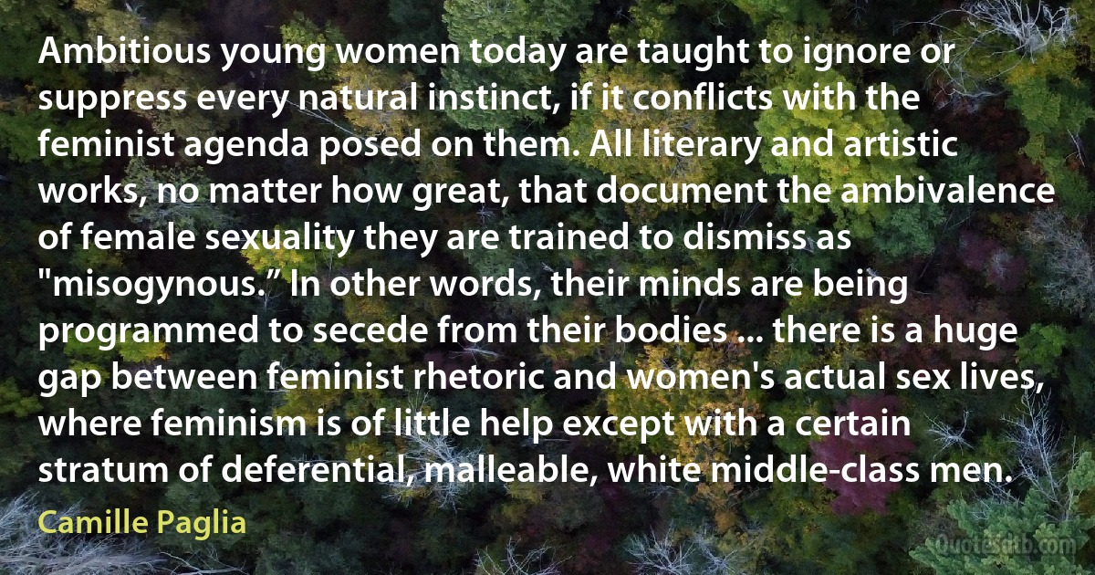 Ambitious young women today are taught to ignore or suppress every natural instinct, if it conflicts with the feminist agenda posed on them. All literary and artistic works, no matter how great, that document the ambivalence of female sexuality they are trained to dismiss as "misogynous.” In other words, their minds are being programmed to secede from their bodies ... there is a huge gap between feminist rhetoric and women's actual sex lives, where feminism is of little help except with a certain stratum of deferential, malleable, white middle-class men. (Camille Paglia)