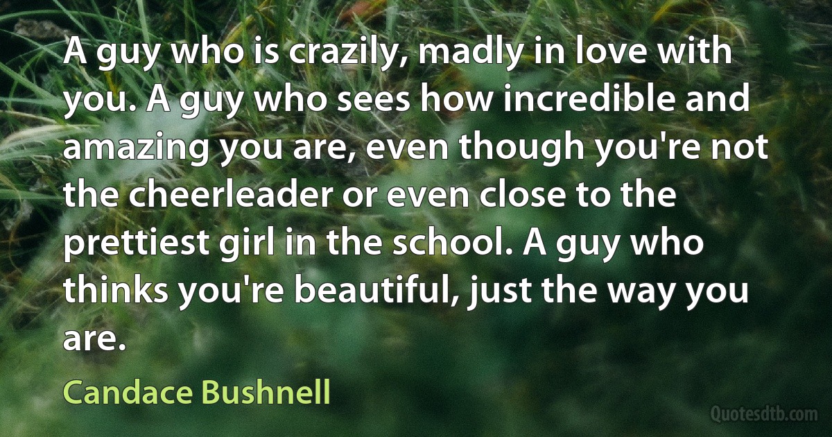 A guy who is crazily, madly in love with you. A guy who sees how incredible and amazing you are, even though you're not the cheerleader or even close to the prettiest girl in the school. A guy who thinks you're beautiful, just the way you are. (Candace Bushnell)