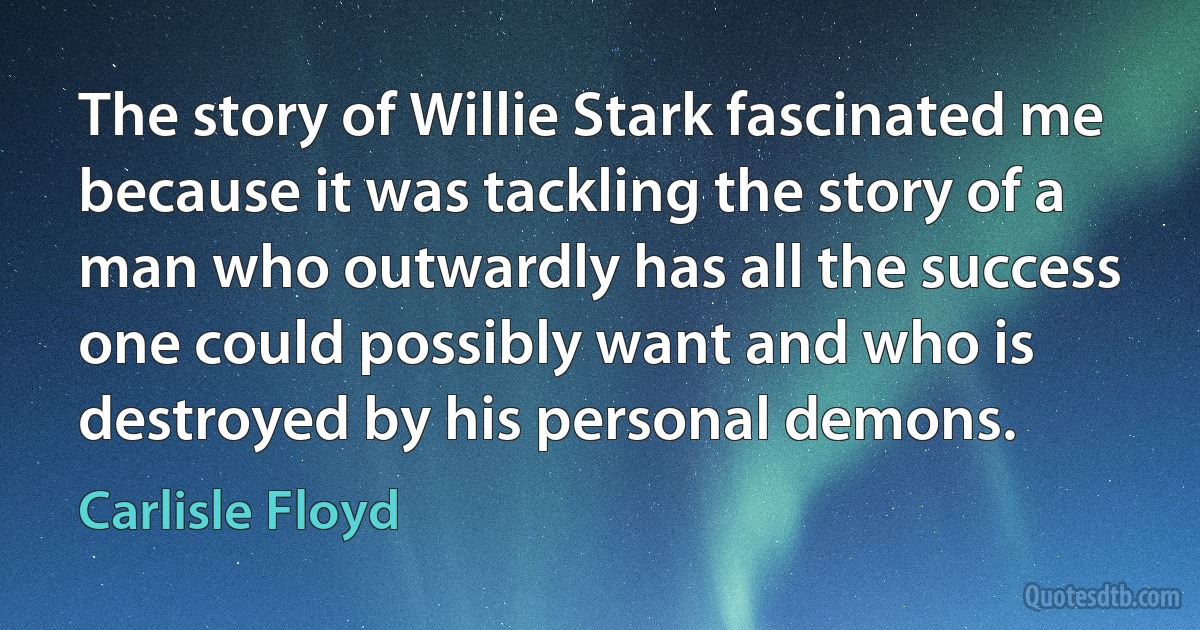 The story of Willie Stark fascinated me because it was tackling the story of a man who outwardly has all the success one could possibly want and who is destroyed by his personal demons. (Carlisle Floyd)