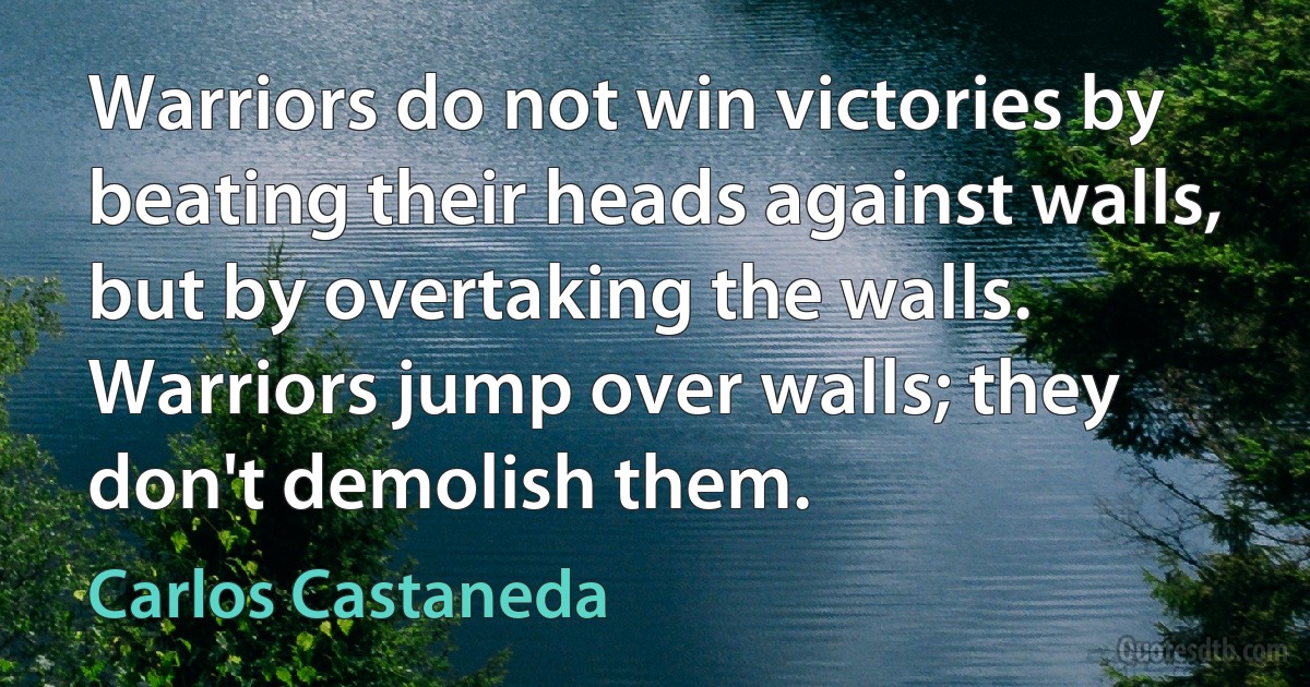 Warriors do not win victories by beating their heads against walls, but by overtaking the walls. Warriors jump over walls; they don't demolish them. (Carlos Castaneda)