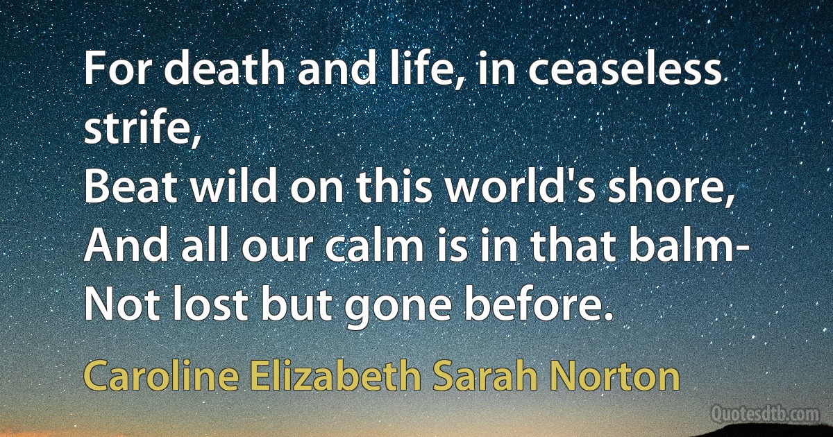 For death and life, in ceaseless strife,
Beat wild on this world's shore,
And all our calm is in that balm-
Not lost but gone before. (Caroline Elizabeth Sarah Norton)