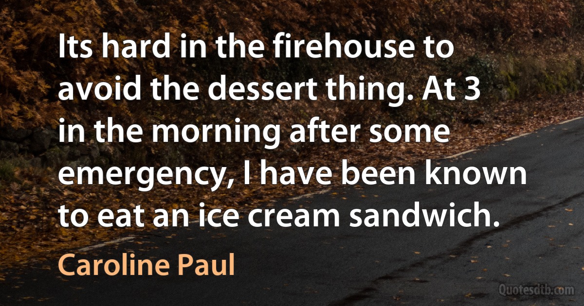 Its hard in the firehouse to avoid the dessert thing. At 3 in the morning after some emergency, I have been known to eat an ice cream sandwich. (Caroline Paul)