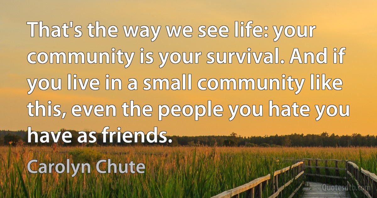 That's the way we see life: your community is your survival. And if you live in a small community like this, even the people you hate you have as friends. (Carolyn Chute)