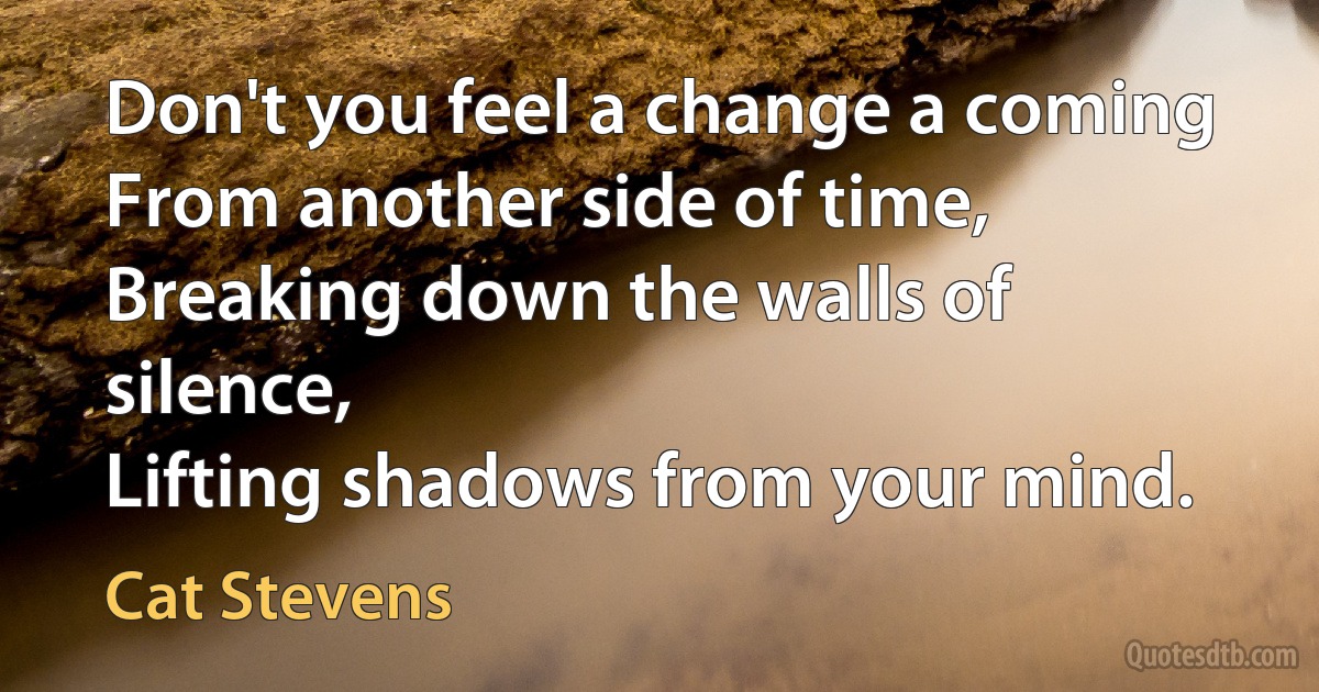 Don't you feel a change a coming
From another side of time,
Breaking down the walls of silence,
Lifting shadows from your mind. (Cat Stevens)