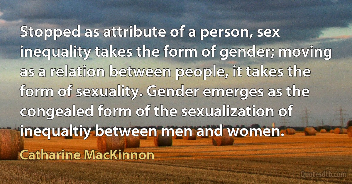 Stopped as attribute of a person, sex inequality takes the form of gender; moving as a relation between people, it takes the form of sexuality. Gender emerges as the congealed form of the sexualization of inequaltiy between men and women. (Catharine MacKinnon)