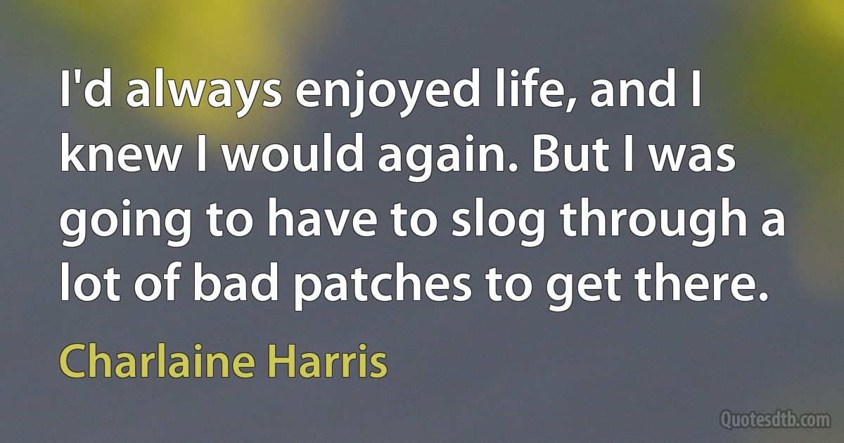 I'd always enjoyed life, and I knew I would again. But I was going to have to slog through a lot of bad patches to get there. (Charlaine Harris)