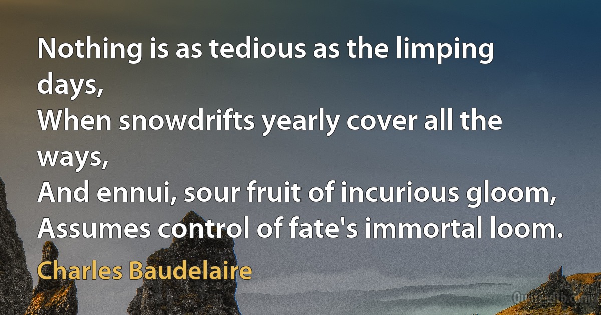 Nothing is as tedious as the limping days,
When snowdrifts yearly cover all the ways,
And ennui, sour fruit of incurious gloom,
Assumes control of fate's immortal loom. (Charles Baudelaire)