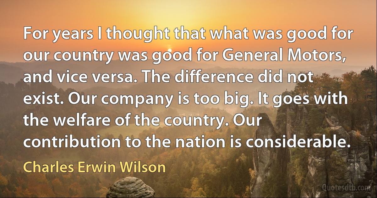 For years I thought that what was good for our country was good for General Motors, and vice versa. The difference did not exist. Our company is too big. It goes with the welfare of the country. Our contribution to the nation is considerable. (Charles Erwin Wilson)