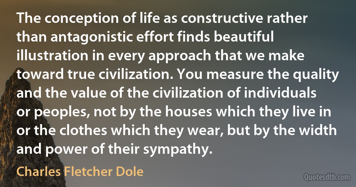 The conception of life as constructive rather than antagonistic effort finds beautiful illustration in every approach that we make toward true civilization. You measure the quality and the value of the civilization of individuals or peoples, not by the houses which they live in or the clothes which they wear, but by the width and power of their sympathy. (Charles Fletcher Dole)