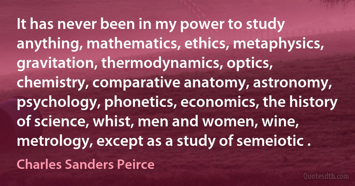 It has never been in my power to study anything, mathematics, ethics, metaphysics, gravitation, thermodynamics, optics, chemistry, comparative anatomy, astronomy, psychology, phonetics, economics, the history of science, whist, men and women, wine, metrology, except as a study of semeiotic . (Charles Sanders Peirce)