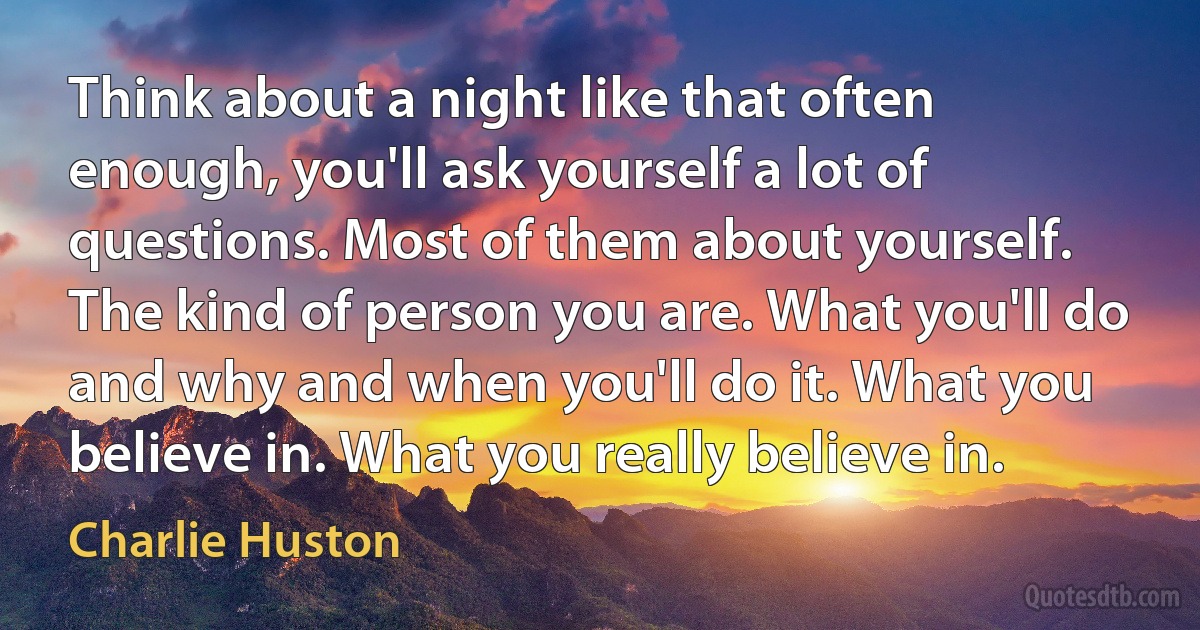 Think about a night like that often enough, you'll ask yourself a lot of questions. Most of them about yourself. The kind of person you are. What you'll do and why and when you'll do it. What you believe in. What you really believe in. (Charlie Huston)