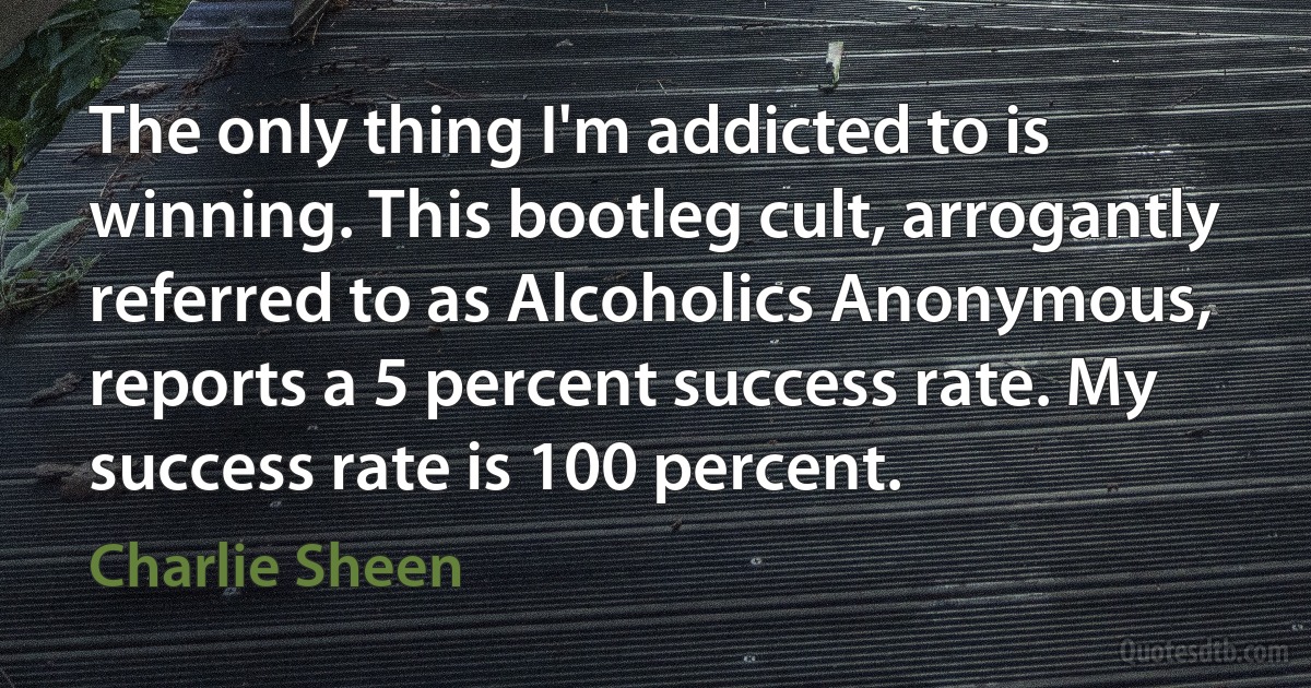 The only thing I'm addicted to is winning. This bootleg cult, arrogantly referred to as Alcoholics Anonymous, reports a 5 percent success rate. My success rate is 100 percent. (Charlie Sheen)