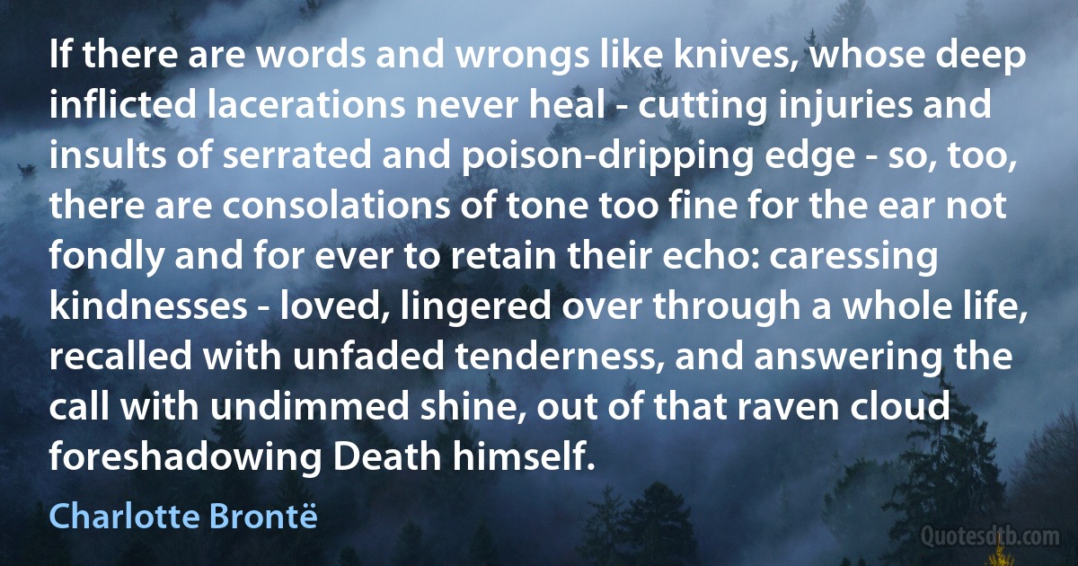 If there are words and wrongs like knives, whose deep inflicted lacerations never heal - cutting injuries and insults of serrated and poison-dripping edge - so, too, there are consolations of tone too fine for the ear not fondly and for ever to retain their echo: caressing kindnesses - loved, lingered over through a whole life, recalled with unfaded tenderness, and answering the call with undimmed shine, out of that raven cloud foreshadowing Death himself. (Charlotte Brontë)