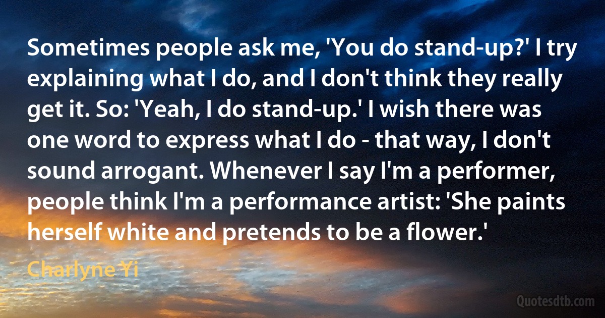 Sometimes people ask me, 'You do stand-up?' I try explaining what I do, and I don't think they really get it. So: 'Yeah, I do stand-up.' I wish there was one word to express what I do - that way, I don't sound arrogant. Whenever I say I'm a performer, people think I'm a performance artist: 'She paints herself white and pretends to be a flower.' (Charlyne Yi)