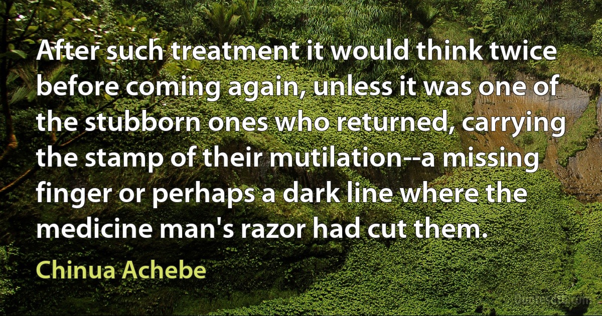 After such treatment it would think twice before coming again, unless it was one of the stubborn ones who returned, carrying the stamp of their mutilation--a missing finger or perhaps a dark line where the medicine man's razor had cut them. (Chinua Achebe)