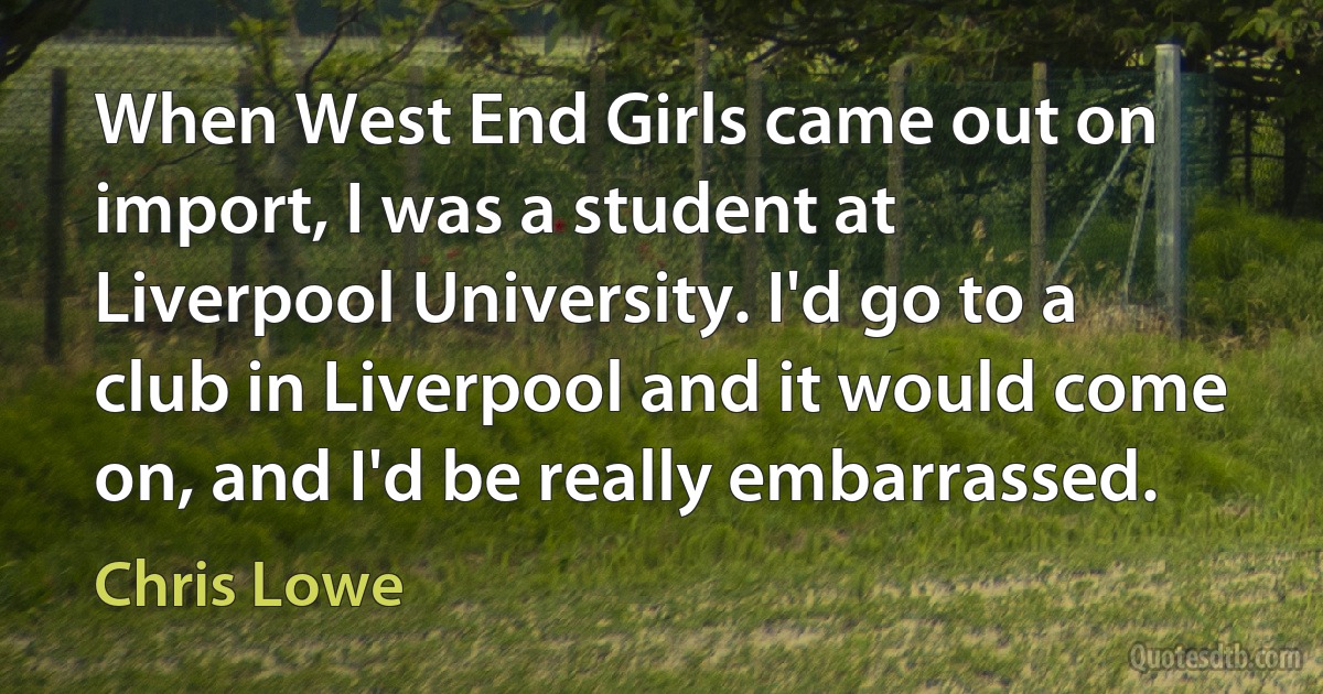 When West End Girls came out on import, I was a student at Liverpool University. I'd go to a club in Liverpool and it would come on, and I'd be really embarrassed. (Chris Lowe)