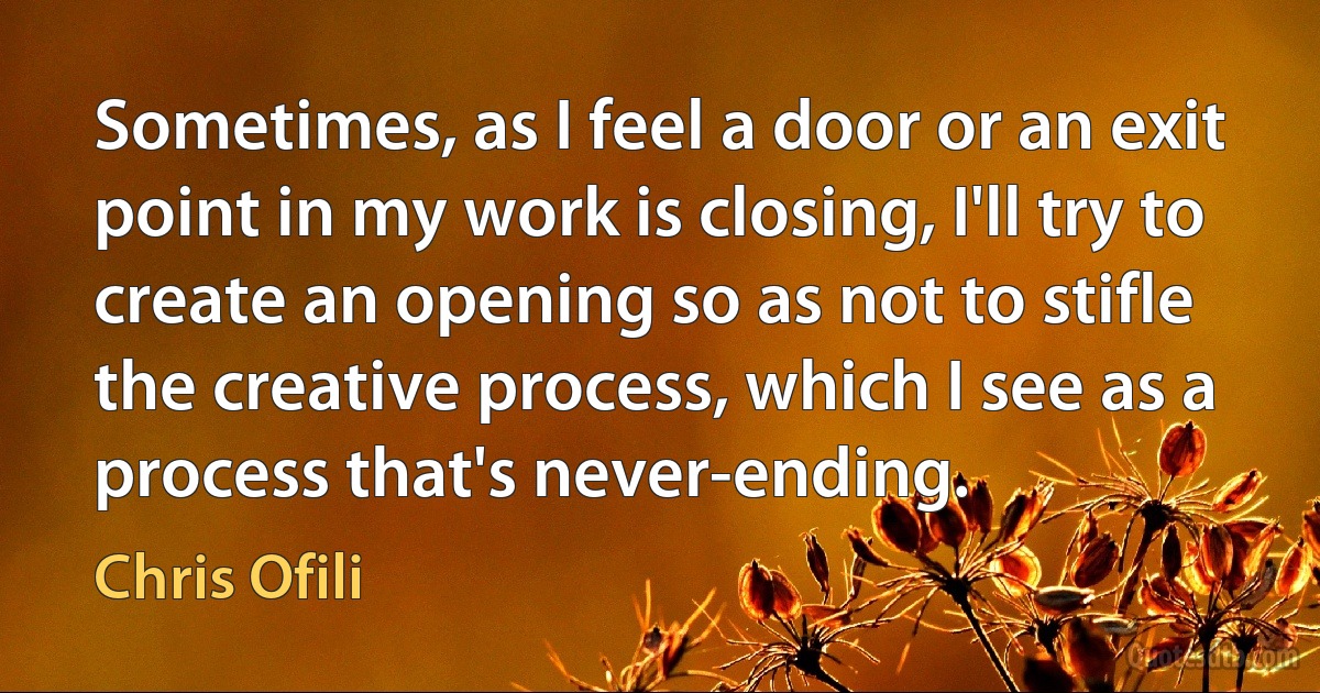 Sometimes, as I feel a door or an exit point in my work is closing, I'll try to create an opening so as not to stifle the creative process, which I see as a process that's never-ending. (Chris Ofili)