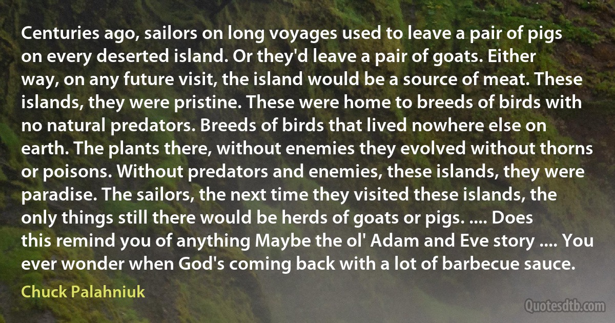 Centuries ago, sailors on long voyages used to leave a pair of pigs on every deserted island. Or they'd leave a pair of goats. Either way, on any future visit, the island would be a source of meat. These islands, they were pristine. These were home to breeds of birds with no natural predators. Breeds of birds that lived nowhere else on earth. The plants there, without enemies they evolved without thorns or poisons. Without predators and enemies, these islands, they were paradise. The sailors, the next time they visited these islands, the only things still there would be herds of goats or pigs. .... Does this remind you of anything Maybe the ol' Adam and Eve story .... You ever wonder when God's coming back with a lot of barbecue sauce. (Chuck Palahniuk)