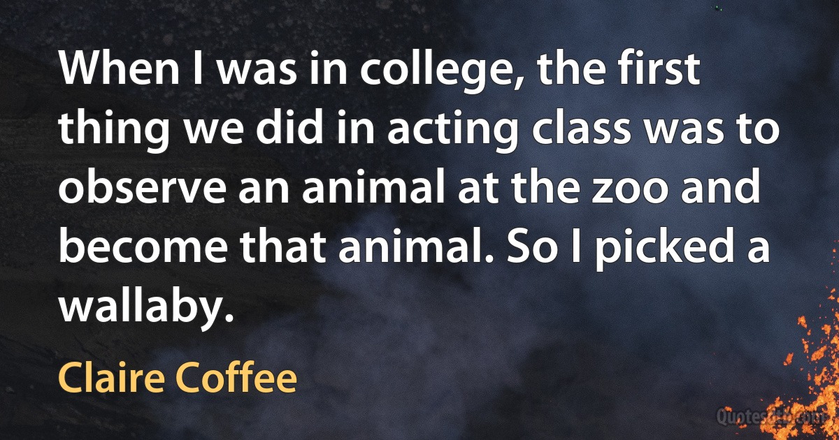 When I was in college, the first thing we did in acting class was to observe an animal at the zoo and become that animal. So I picked a wallaby. (Claire Coffee)