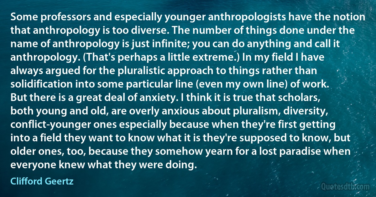 Some professors and especially younger anthropologists have the notion that anthropology is too diverse. The number of things done under the name of anthropology is just infinite; you can do anything and call it anthropology. (That's perhaps a little extreme.) In my field I have always argued for the pluralistic approach to things rather than solidification into some particular line (even my own line) of work. But there is a great deal of anxiety. I think it is true that scholars, both young and old, are overly anxious about pluralism, diversity, conflict-younger ones especially because when they're first getting into a field they want to know what it is they're supposed to know, but older ones, too, because they somehow yearn for a lost paradise when everyone knew what they were doing. (Clifford Geertz)