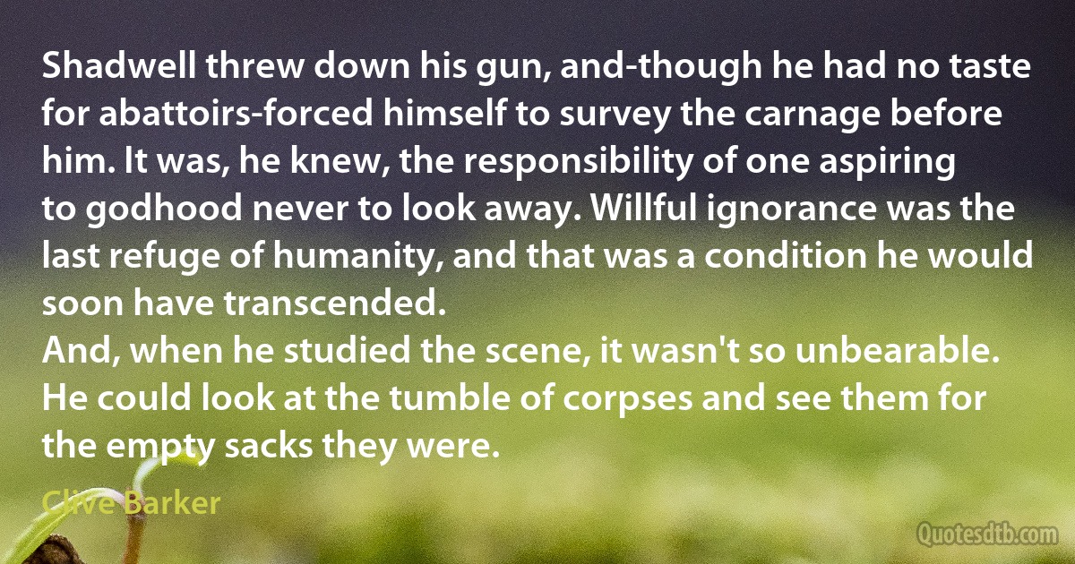 Shadwell threw down his gun, and-though he had no taste for abattoirs-forced himself to survey the carnage before him. It was, he knew, the responsibility of one aspiring to godhood never to look away. Willful ignorance was the last refuge of humanity, and that was a condition he would soon have transcended.
And, when he studied the scene, it wasn't so unbearable. He could look at the tumble of corpses and see them for the empty sacks they were. (Clive Barker)