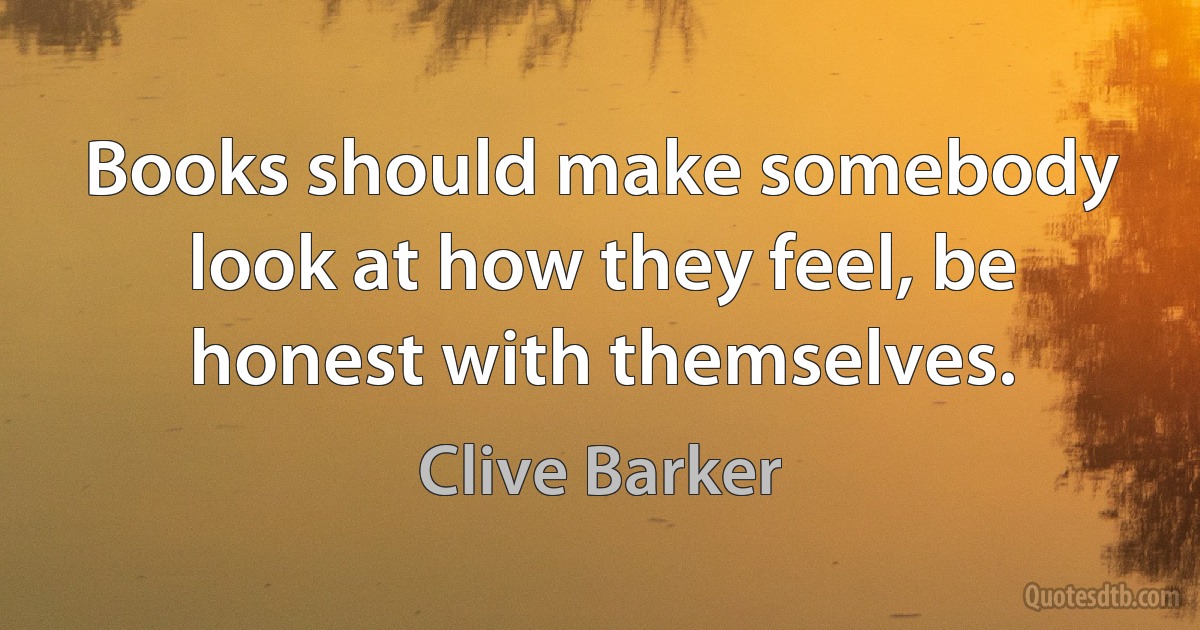 Books should make somebody look at how they feel, be honest with themselves. (Clive Barker)