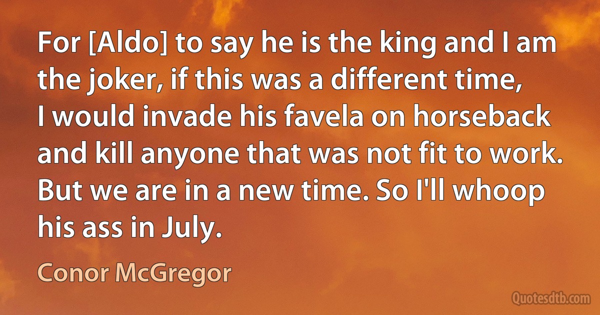 For [Aldo] to say he is the king and I am the joker, if this was a different time, I would invade his favela on horseback and kill anyone that was not fit to work. But we are in a new time. So I'll whoop his ass in July. (Conor McGregor)