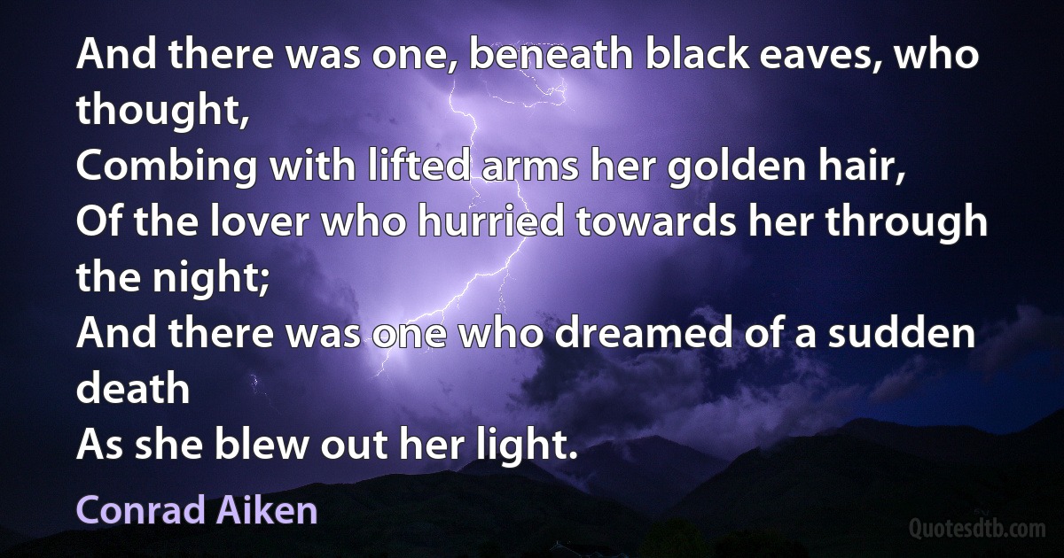 And there was one, beneath black eaves, who thought,
Combing with lifted arms her golden hair,
Of the lover who hurried towards her through the night;
And there was one who dreamed of a sudden death
As she blew out her light. (Conrad Aiken)