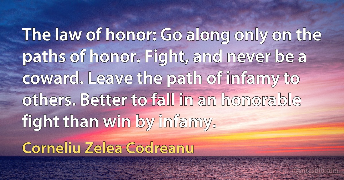 The law of honor: Go along only on the paths of honor. Fight, and never be a coward. Leave the path of infamy to others. Better to fall in an honorable fight than win by infamy. (Corneliu Zelea Codreanu)