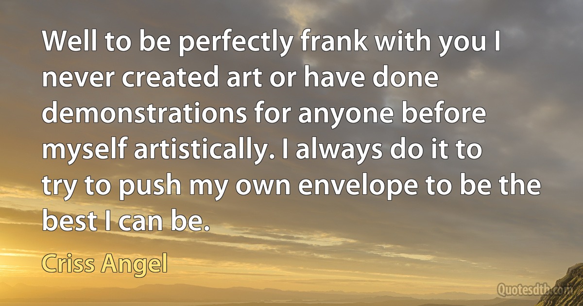 Well to be perfectly frank with you I never created art or have done demonstrations for anyone before myself artistically. I always do it to try to push my own envelope to be the best I can be. (Criss Angel)