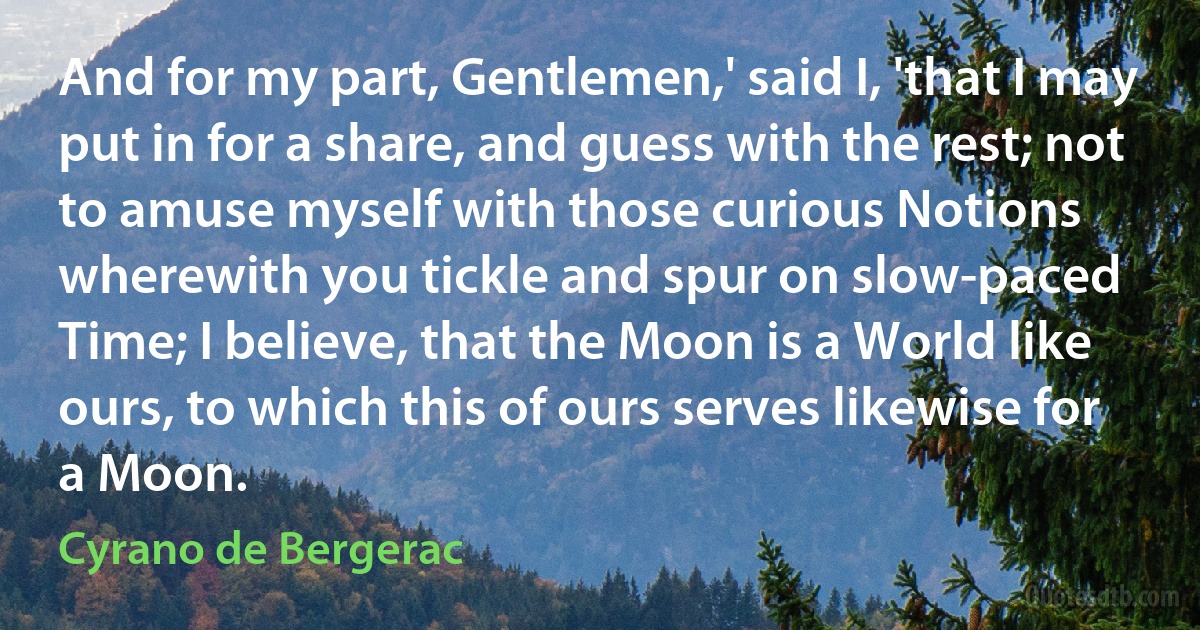 And for my part, Gentlemen,' said I, 'that I may put in for a share, and guess with the rest; not to amuse myself with those curious Notions wherewith you tickle and spur on slow-paced Time; I believe, that the Moon is a World like ours, to which this of ours serves likewise for a Moon. (Cyrano de Bergerac)