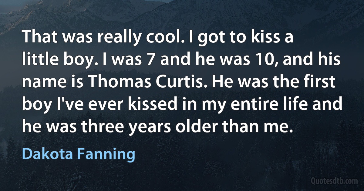 That was really cool. I got to kiss a little boy. I was 7 and he was 10, and his name is Thomas Curtis. He was the first boy I've ever kissed in my entire life and he was three years older than me. (Dakota Fanning)